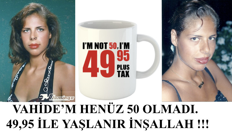 VAHİDE’M HENÜZ 50 OLMADI. 49,95 İLE YAŞLANIR İNŞALLAH !!!